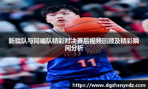 新疆队与同曦队精彩对决赛后视频回顾及精彩瞬间分析